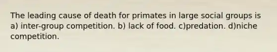 The leading cause of death for primates in large social groups is a) inter-group competition. b) lack of food. c)predation. d)niche competition.