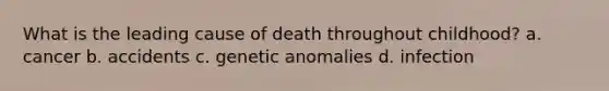 What is the leading cause of death throughout childhood? a. cancer b. accidents c. genetic anomalies d. infection