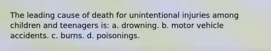 The leading cause of death for unintentional injuries among children and teenagers is: a. drowning. b. motor vehicle accidents. c. burns. d. poisonings.