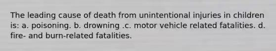 The leading cause of death from unintentional injuries in children is: a. poisoning. b. drowning .c. motor vehicle related fatalities. d. fire- and burn-related fatalities.