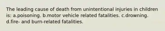 The leading cause of death from unintentional injuries in children is: a.poisoning. b.motor vehicle related fatalities. c.drowning. d.fire- and burn-related fatalities.