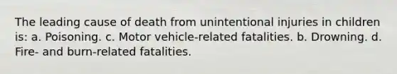 The leading cause of death from unintentional injuries in children is: a. Poisoning. c. Motor vehicle-related fatalities. b. Drowning. d. Fire- and burn-related fatalities.