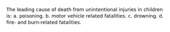 The leading cause of death from unintentional injuries in children is: a. poisoning. b. motor vehicle related fatalities. c. drowning. d. fire- and burn-related fatalities.