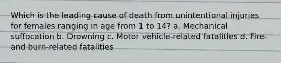 Which is the leading cause of death from unintentional injuries for females ranging in age from 1 to 14? a. Mechanical suffocation b. Drowning c. Motor vehicle-related fatalities d. Fire- and burn-related fatalities