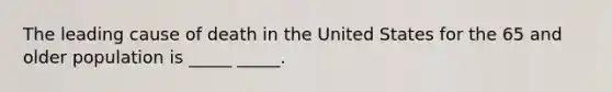 The leading cause of death in the United States for the 65 and older population is _____ _____.