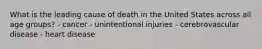 What is the leading cause of death in the United States across all age groups? - cancer - unintentional injuries - cerebrovascular disease - heart disease