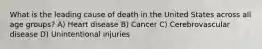 What is the leading cause of death in the United States across all age groups? A) Heart disease B) Cancer C) Cerebrovascular disease D) Unintentional injuries