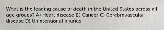 What is the leading cause of death in the United States across all age groups? A) Heart disease B) Cancer C) Cerebrovascular disease D) Unintentional injuries