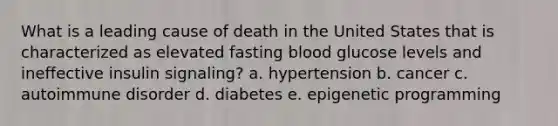 What is a leading cause of death in the United States that is characterized as elevated fasting blood glucose levels and ineffective insulin signaling? a. hypertension b. cancer c. autoimmune disorder d. diabetes e. epigenetic programming