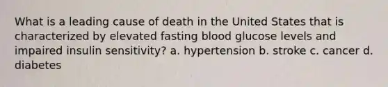 What is a leading cause of death in the United States that is characterized by elevated fasting blood glucose levels and impaired insulin sensitivity? a. hypertension b. stroke c. cancer d. diabetes