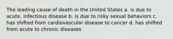 The leading cause of death in the United States a. is due to acute, infectious disease b. is due to risky sexual behaviors c. has shifted from cardiovascular disease to cancer d. has shifted from acute to chronic diseases