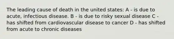 The leading cause of death in the united states: A - is due to acute, infectious disease. B - is due to risky sexual disease C - has shifted from cardiovascular disease to cancer D - has shifted from acute to chronic diseases