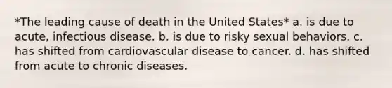 *The leading cause of death in the United States* a. is due to acute, infectious disease. b. is due to risky sexual behaviors. c. has shifted from cardiovascular disease to cancer. d. has shifted from acute to chronic diseases.