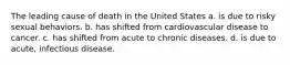 The leading cause of death in the United States a. is due to risky sexual behaviors. b. has shifted from cardiovascular disease to cancer. c. has shifted from acute to chronic diseases. d. is due to acute, infectious disease.