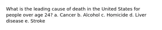 What is the leading cause of death in the United States for people over age 24? a. Cancer b. Alcohol c. Homicide d. Liver disease e. Stroke