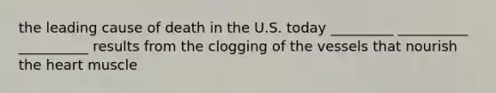 the leading cause of death in the U.S. today _________ __________ __________ results from the clogging of the vessels that nourish the heart muscle