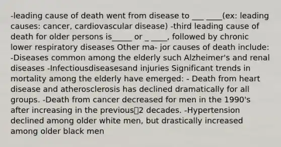 -leading cause of death went from disease to ___ ____(ex: leading causes: cancer, cardiovascular disease) -third leading cause of death for older persons is_____ or _ ____, followed by chronic lower respiratory diseases Other ma- jor causes of death include: -Diseases common among the elderly such Alzheimer's and renal diseases -Infectiousdiseasesand injuries Significant trends in mortality among the elderly have emerged: - Death from heart disease and atherosclerosis has declined dramatically for all groups. -Death from cancer decreased for men in the 1990's after increasing in the previous2 decades. -Hypertension declined among older white men, but drastically increased among older black men