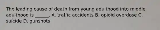 The leading cause of death from young adulthood into middle adulthood is ______. A. traffic accidents B. opioid overdose C. suicide D. gunshots