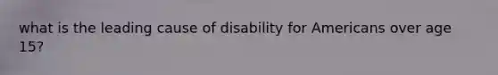 what is the leading cause of disability for Americans over age 15?