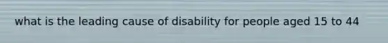 what is the leading cause of disability for people aged 15 to 44