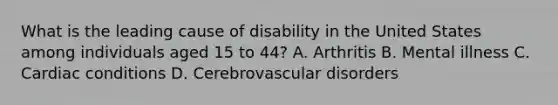 What is the leading cause of disability in the United States among individuals aged 15 to 44? A. Arthritis B. Mental illness C. Cardiac conditions D. Cerebrovascular disorders