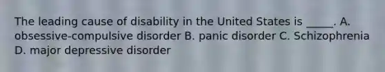 The leading cause of disability in the United States is _____. A. obsessive-compulsive disorder B. panic disorder C. Schizophrenia D. major depressive disorder