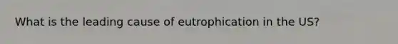 What is the leading cause of eutrophication in the US?