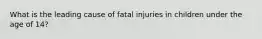 What is the leading cause of fatal injuries in children under the age of 14?