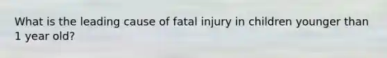 What is the leading cause of fatal injury in children younger than 1 year old?