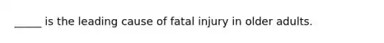 _____ is the leading cause of fatal injury in older adults.