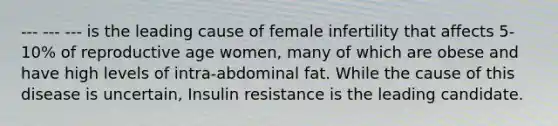 --- --- --- is the leading cause of female infertility that affects 5-10% of reproductive age women, many of which are obese and have high levels of intra-abdominal fat. While the cause of this disease is uncertain, Insulin resistance is the leading candidate.