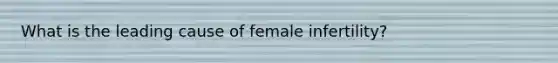 What is the leading cause of female infertility?