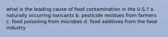 what is the leading cause of food contamination in the U.S.? a. naturally occurring toxicants b. pesticide residues from farmers c. food poisoning from microbes d. food additives from the food industry