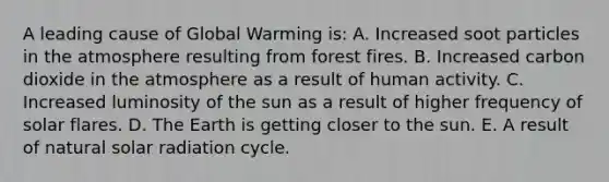 A leading cause of <a href='https://www.questionai.com/knowledge/kSgnEI9tjB-global-warming' class='anchor-knowledge'>global warming</a> is: A. Increased soot particles in <a href='https://www.questionai.com/knowledge/kasO1LJ9rn-the-atmosphere' class='anchor-knowledge'>the atmosphere</a> resulting from forest fires. B. Increased carbon dioxide in the atmosphere as a result of human activity. C. Increased luminosity of the sun as a result of higher frequency of solar flares. D. The Earth is getting closer to the sun. E. A result of natural <a href='https://www.questionai.com/knowledge/kr1ksgm4Kk-solar-radiation' class='anchor-knowledge'>solar radiation</a> cycle.