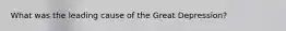 What was the leading cause of the Great Depression?