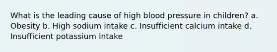 What is the leading cause of high blood pressure in children? a. Obesity b. High sodium intake c. Insufficient calcium intake d. Insufficient potassium intake