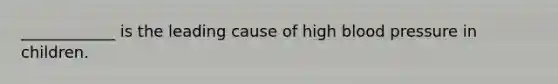 ____________ is the leading cause of high blood pressure in children.