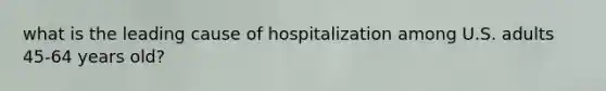 what is the leading cause of hospitalization among U.S. adults 45-64 years old?