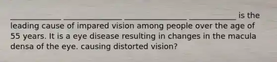 _____________ _______________ ________________ ____________ is the leading cause of impared vision among people over the age of 55 years. It is a eye disease resulting in changes in the macula densa of the eye. causing distorted vision?