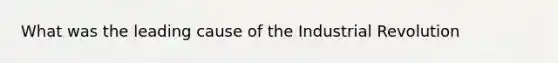 What was the leading cause of the Industrial Revolution