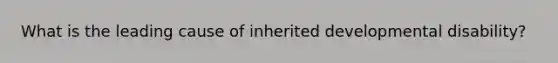 What is the leading cause of inherited developmental disability?