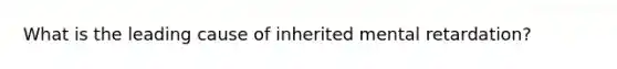 What is the leading cause of inherited mental retardation?