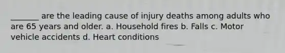 _______ are the leading cause of injury deaths among adults who are 65 years and older. a. Household fires b. Falls c. Motor vehicle accidents d. Heart conditions