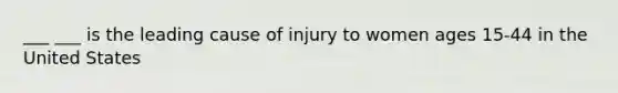 ___ ___ is the leading cause of injury to women ages 15-44 in the United States