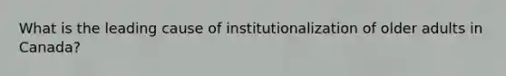 What is the leading cause of institutionalization of older adults in Canada?