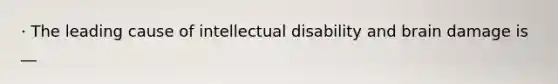 · The leading cause of intellectual disability and brain damage is __