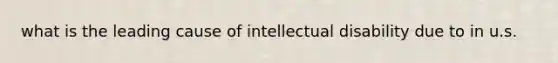 what is the leading cause of intellectual disability due to in u.s.