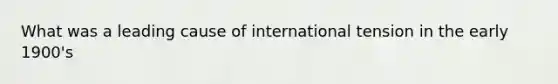 What was a leading cause of international tension in the early 1900's