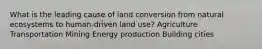 What is the leading cause of land conversion from natural ecosystems to human-driven land use? Agriculture Transportation Mining Energy production Building cities