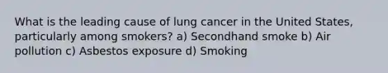 What is the leading cause of lung cancer in the United States, particularly among smokers? a) Secondhand smoke b) Air pollution c) Asbestos exposure d) Smoking